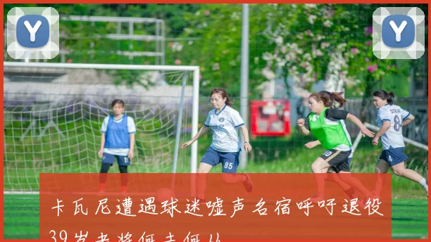 卡瓦尼遭遇球迷嘘声名宿呼吁退役39岁老将何去何从