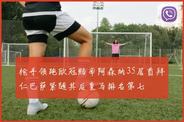 枪手领跑欧冠赔率阿森纳35居首拜仁巴萨紧随其后皇马排名第七