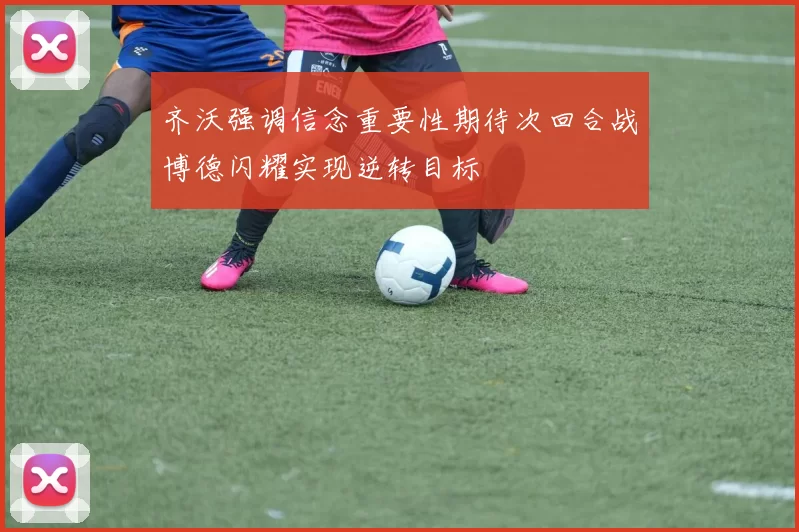 齐沃强调信念重要性期待次回合战博德闪耀实现逆转目标