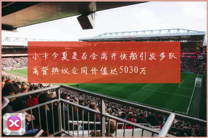 小卡今夏是否会离开快船引发多队高管热议合同价值达5030万