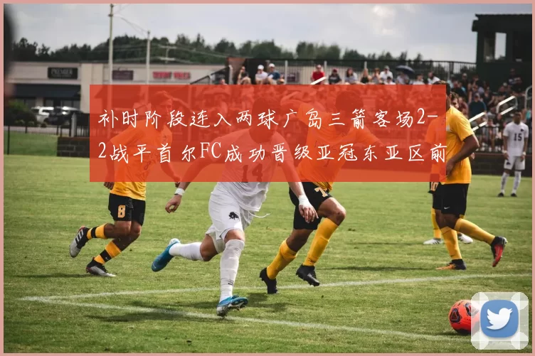 补时阶段连入两球广岛三箭客场2-2战平首尔FC成功晋级亚冠东亚区前四