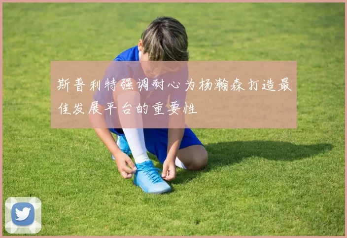 斯普利特强调耐心为杨瀚森打造最佳发展平台的重要性