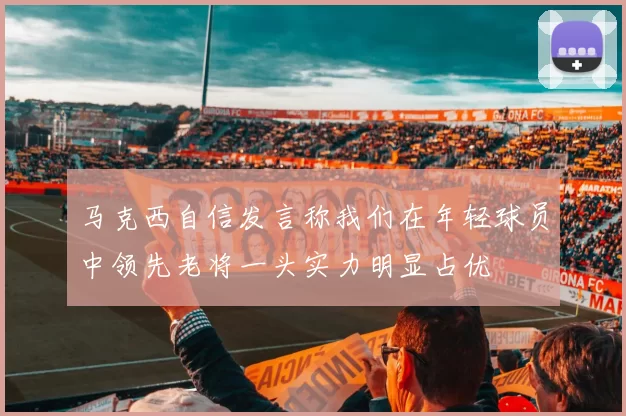 马克西自信发言称我们在年轻球员中领先老将一头实力明显占优
