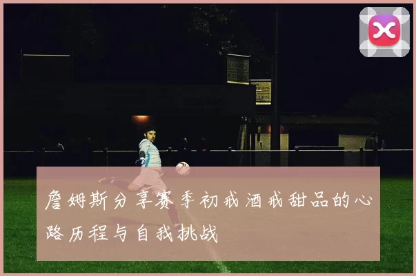 詹姆斯分享赛季初戒酒戒甜品的心路历程与自我挑战