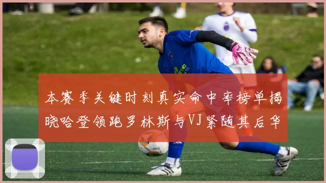 本赛季关键时刻真实命中率榜单揭晓哈登领跑罗林斯与VJ紧随其后华子位列第四
