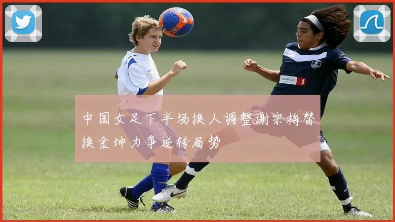 中国女足下半场换人调整谢宗梅替换金坤力争逆转局势