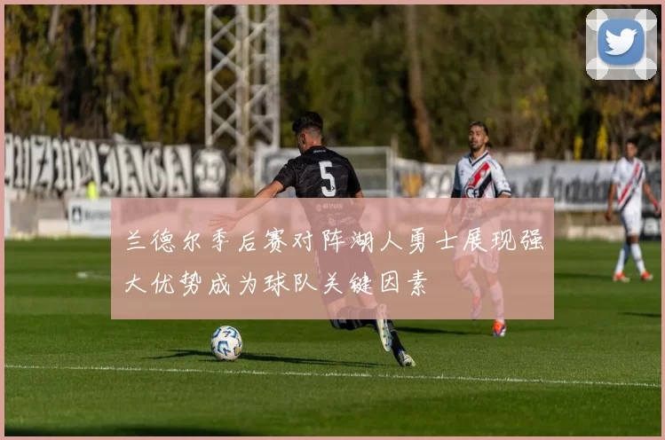 兰德尔季后赛对阵湖人勇士展现强大优势成为球队关键因素