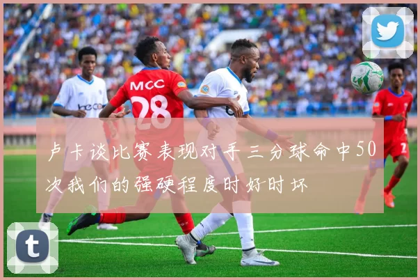 卢卡谈比赛表现对手三分球命中50次我们的强硬程度时好时坏
