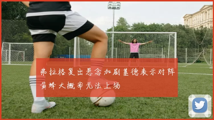 弗拉格复出悬念加剧基德表示对阵黄蜂大概率无法上场