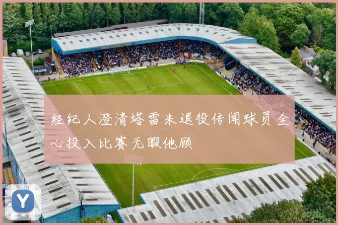 经纪人澄清塔雷米退役传闻球员全心投入比赛无暇他顾