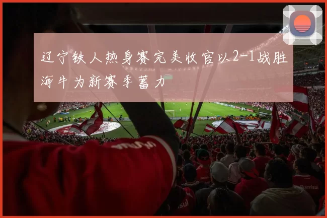 辽宁铁人热身赛完美收官以2-1战胜海牛为新赛季蓄力
