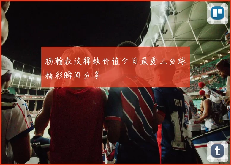 杨瀚森谈稀缺价值今日最爱三分球精彩瞬间分享