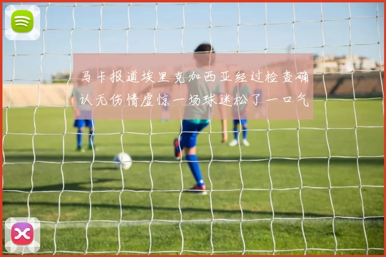 马卡报道埃里克加西亚经过检查确认无伤情虚惊一场球迷松了一口气