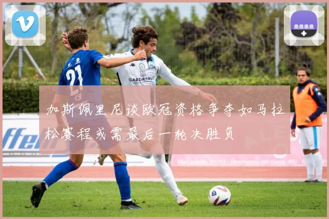加斯佩里尼谈欧冠资格争夺如马拉松赛程或需最后一轮决胜负
