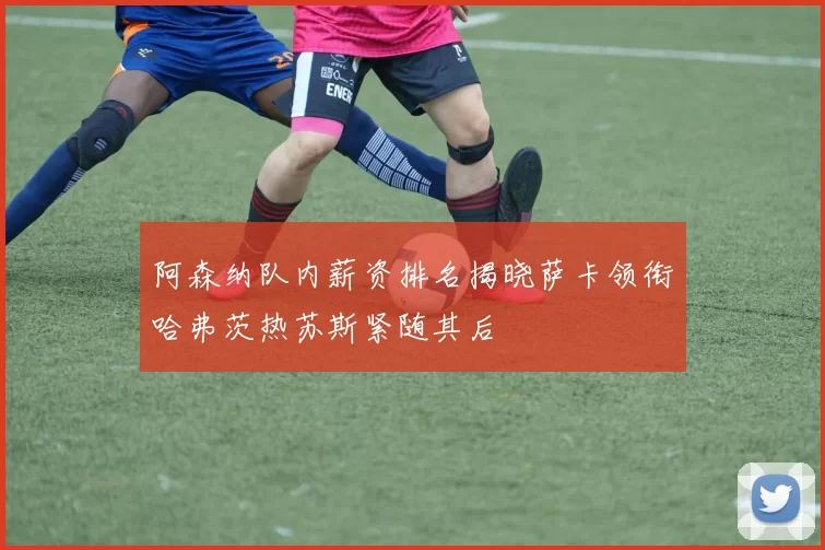 阿森纳队内薪资排名揭晓萨卡领衔哈弗茨热苏斯紧随其后