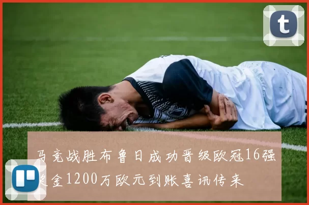 马竞战胜布鲁日成功晋级欧冠16强奖金1200万欧元到账喜讯传来