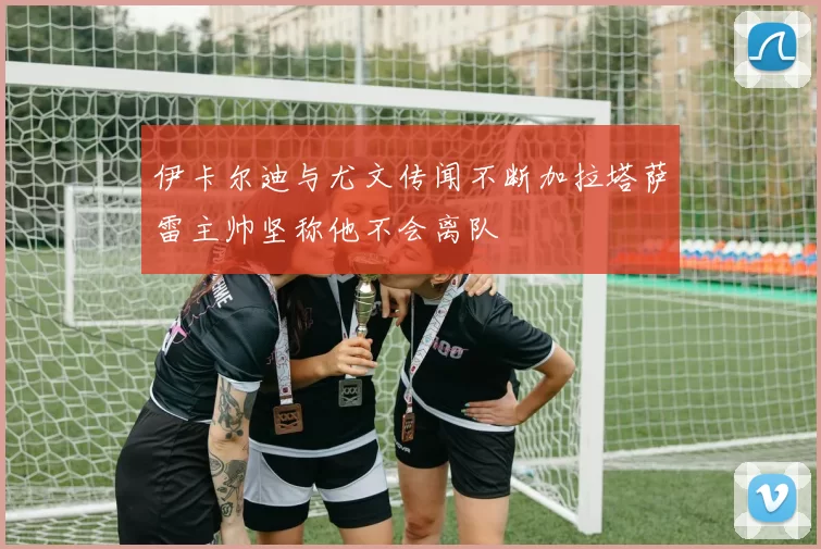 伊卡尔迪与尤文传闻不断加拉塔萨雷主帅坚称他不会离队