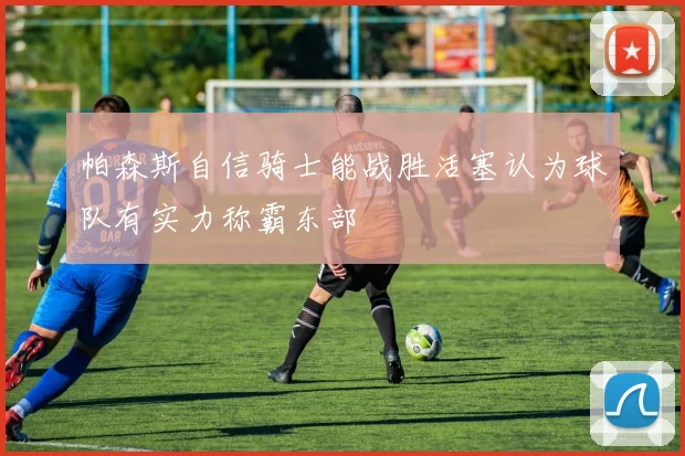 帕森斯自信骑士能战胜活塞认为球队有实力称霸东部