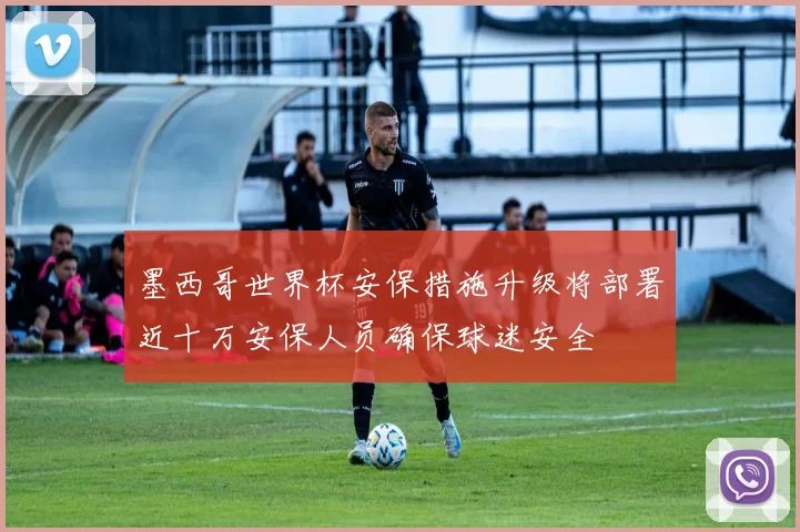 墨西哥世界杯安保措施升级将部署近十万安保人员确保球迷安全