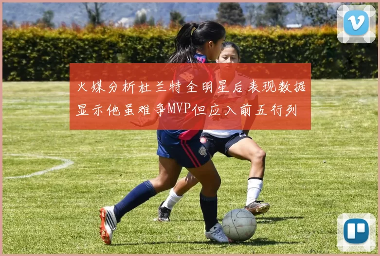 火媒分析杜兰特全明星后表现数据显示他虽难争MVP但应入前五行列