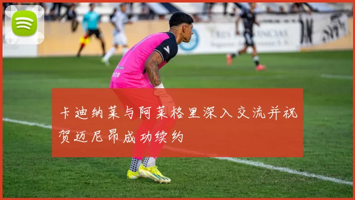 卡迪纳莱与阿莱格里深入交流并祝贺迈尼昂成功续约