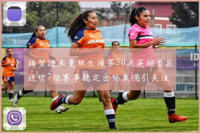 梅努迎来曼联生涯第50次英超首发连续7场赛事稳定出场表现引关注
