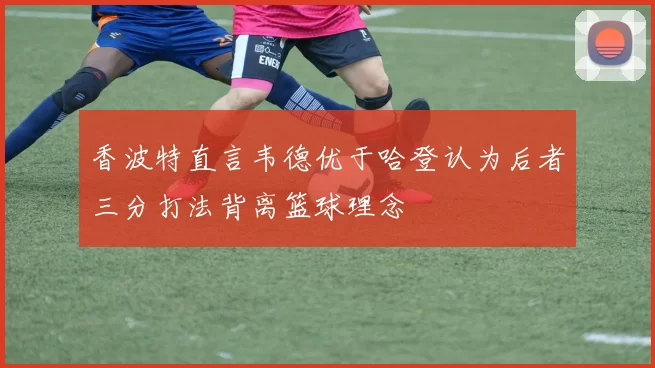香波特直言韦德优于哈登认为后者三分打法背离篮球理念